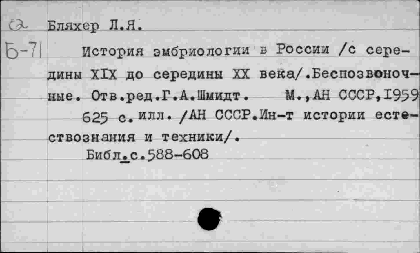 ﻿О- Бляхер Л.Я.
6~7| История эмбриологии в России /с середины XIX до середины XX века/.Беспозвоночные. Отв.ред.Г.А.Шмидт.	М.,АН СССР,1959
625 с. илл» /АН СССР.Ин-т истории естествознания и техники/.
Биб лхс.588-608